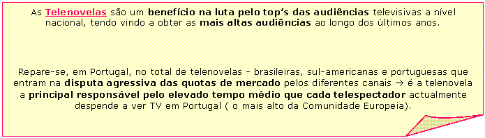 Folded Corner: As Telenovelas s&atilde;o um benef&iacute;cio na luta pelo top's das audi&ecirc;ncias televisivas a n&iacute;vel nacional, tendo vindo a obter as mais altas audi&ecirc;ncias ao longo dos &uacute;ltimos anos.     Repare-se, em Portugal, no total de telenovelas - brasileiras, sul-americanas e portuguesas que entram na disputa agressiva das quotas de mercado pelos diferentes canais &agrave; &eacute; a telenovela a principal respons&aacute;vel pelo elevado tempo m&eacute;dio que cada telespectador actualmente despende a ver TV em Portugal ( o mais alto da Comunidade Europeia).    
